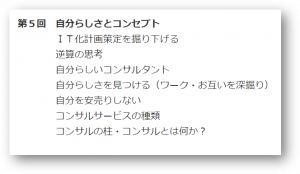 第5回 自分らしさとコンセプト
IT化計画策定を掘り下げる
逆算の思考
自分らしいコンサルタント
自分らしさを見つける(ワーク・お互いを深掘り)
自分を安売りしない
コンサルサービスの種類
コンサルの柱・コンサルとは何か?